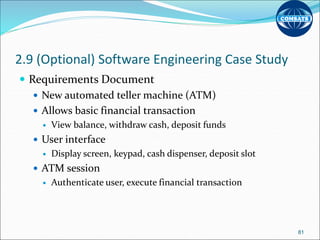 2.9 (Optional) Software Engineering Case Study
 Requirements Document
 New automated teller machine (ATM)
 Allows basic financial transaction
 View balance, withdraw cash, deposit funds
 User interface
 Display screen, keypad, cash dispenser, deposit slot
 ATM session
 Authenticate user, execute financial transaction
81
 