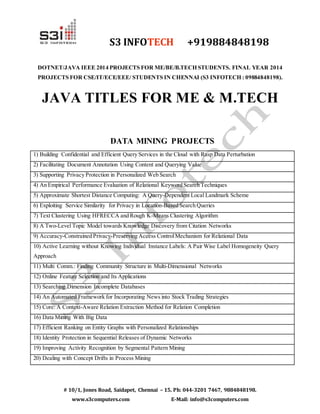 S3 INFOTECH +919884848198 
DOTNET/JAVA IEEE 2014 PROJECTS FOR ME/BE/B.TECH STUDENTS. FINAL YEAR 2014 
PROJECTS FOR CSE/IT/ECE/EEE/ STUDENTS IN CHENNAI (S3 INFOTECH : 09884848198). 
JAVA TITLES FOR ME & M.TECH 
DATA MINING PROJECTS 
1) Building Confidential and Efficient Query Services in the Cloud with Rasp Data Perturbation 
2) Facilitating Document Annotation Using Content and Querying Value 
3) Supporting Privacy Protection in Personalized Web Search 
4) An Empirical Performance Evaluation of Relational Keyword Search Techniques 
5) Approximate Shortest Distance Computing: A Query-Dependent Local Landmark Scheme 
6) Exploiting Service Similarity for Privacy in Location-Based Search Queries 
7) Text Clustering Using HFRECCA and Rough K-Means Clustering Algorithm 
8) A Two-Level Topic Model towards Knowledge Discovery from Citation Networks 
9) Accuracy-Constrained Privacy-Preserving Access Control Mechanism for Relational Data 
10) Active Learning without Knowing Individual Instance Labels: A Pair Wise Label Homogeneity Query 
Approach 
11) Multi Comm.: Finding Community Structure in Multi-Dimensional Networks 
12) Online Feature Selection and Its Applications 
13) Searching Dimension Incomplete Databases 
14) An Automated Framework for Incorporating News into Stock Trading Strategies 
15) Core: A Context-Aware Relation Extraction Method for Relation Completion 
16) Data Mining With Big Data 
17) Efficient Ranking on Entity Graphs with Personalized Relationships 
18) Identity Protection in Sequential Releases of Dynamic Networks 
19) Improving Activity Recognition by Segmental Pattern Mining 
20) Dealing with Concept Drifts in Process Mining 
# 10/1, Jones Road, Saidapet, Chennai – 15. Ph: 044-3201 7467, 9884848198. 
www.s3computers.com E-Mail: info@s3computers.com 
 