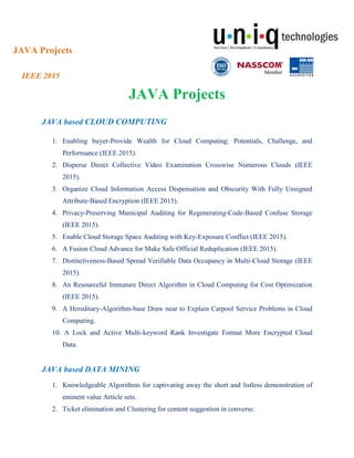 JAVA Projects
IEEE 2015
JAVA Projects
JAVA based CLOUD COMPUTING
1. Enabling buyer-Provide Wealth for Cloud Computing: Potentials, Challenge, and
Performance (IEEE 2015).
2. Disperse Direct Collective Video Examination Crosswise Numerous Clouds (IEEE
2015).
3. Organize Cloud Information Access Dispensation and Obscurity With Fully Unsigned
Attribute-Based Encryption (IEEE 2015).
4. Privacy-Preserving Municipal Auditing for Regenerating-Code-Based Confuse Storage
(IEEE 2015).
5. Enable Cloud Storage Space Auditing with Key-Exposure Conflict (IEEE 2015).
6. A Fusion Cloud Advance for Make Safe Official Reduplication (IEEE 2015).
7. Distinctiveness-Based Spread Verifiable Data Occupancy in Multi-Cloud Storage (IEEE
2015).
8. An Resourceful Immature Direct Algorithm in Cloud Computing for Cost Optimization
(IEEE 2015).
9. A Hereditary-Algorithm-base Draw near to Explain Carpool Service Problems in Cloud
Computing.
10. A Lock and Active Multi-keyword Rank Investigate Format More Encrypted Cloud
Data.
JAVA based DATA MINING
1. Knowledgeable Algorithms for captivating away the short and listless demonstration of
eminent value Article sets.
2. Ticket elimination and Clustering for content suggestion in converse.
 