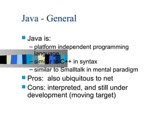 Java - General
 Java    is:
  – platform independent programming
    language
  – similar to C++ in syntax
  – similar to Smalltalk in mental paradigm
 Pros: also ubiquitous to net
 Cons: interpreted, and still under
  development (moving target)
 