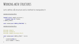 Working with structures
Let’s define a C structure and a method to manipulate it:
sample-structure-lib.h:
typedef struct sample_structure {
unsigned long int random;
} SAMPLE_STRUCT;
void random(const SAMPLE_STRUCTURE *);
sample-structure-lib.c:
#include <time.h>
#include <stdlib.h>
#include <sample-structure-lib.h>
void random(const SAMPLE_STRUCT * strct)
{
srand(time(NULL));
strct->number = rand();
}
 
