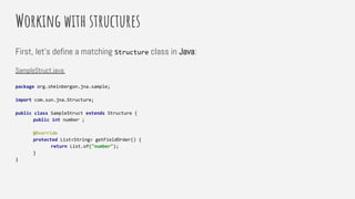Working with structures
First, let’s define a matching Structure class in Java:
SampleStruct.java:
package org.sheinbergon.jna.sample;
import com.sun.jna.Structure;
public class SampleStruct extends Structure {
public int number ;
@Override
protected List<String> getFieldOrder() {
return List.of("number");
}
}
 
