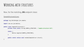 Working with structures
Now, for the matching JNA endpoint class:
SampleStructureLib.java:
package org.sheinbergon.jna.sample;
import com.sun.jna.Native;
public class SampleStructureLib {
private final static String SAMPLE_STRUCTURE = "sample-structure-lib";
static {
Native.register(SAMPLE_STRUCTURE);
}
public static native void random(SampleStruct struct);
}
 