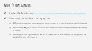 Where’s that manual
Standard JNA Type Mapping - https://github.com/java-native-access/jna/blob/master/www/Mappings.md.
Unfortunately, the list above is lacking big time.
⏣ C/C++ coding conventions encourage passing pointers/references to maintain an efficient and flexible stack.
⏣ As opposed to JAVA, native function declaration does not differentiate between pointers to allocated memory
or garbage.
⏣ Following such rules & guidelines with JNA is a bit trickier, and a lot more confusing. For the very least, it’s
going to take some getting used to.
 
