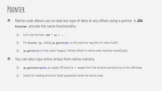 Pointer
Native code allows you to read any type of data at any offset using a pointer. A JNA
Pointer provide the same functionality:
⏣ Let’s say we have int * cp = ...
⏣ For Pointer jp , calling jp.getInt(0L) is the same as *cp (the int value itself).
⏣ jp.getInt(4L) is the same *(cp+1). Pointer offset in native code matches sizeof(type)
You can also copy entire arrays from native memory.
⏣ jp.getIntArray(0L,5) copies 20 bytes (5 * int32) from the location pointed by p to the JVM heap.
⏣ Useful for reading structure fields populated inside the native code.
 