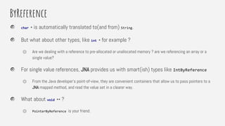 ByReference
char * is automatically translated to(and from) String.
But what about other types, like int * for example ?
⏣ Are we dealing with a reference to pre-allocated or unallocated memory ? are we referencing an array or a
single value?
For single value references, JNA provides us with smart(ish) types like IntByReference
⏣ From the Java developer’s point-of-view, they are convenient containers that allow us to pass pointers to a
JNA mapped method, and read the value set in a clearer way.
What about void ** ?
⏣ PointerByReference is your friend.
 