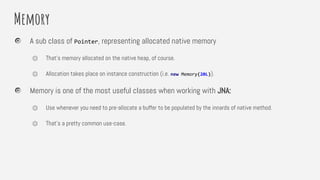 Memory
A sub class of Pointer, representing allocated native memory
⏣ That’s memory allocated on the native heap, of course.
⏣ Allocation takes place on instance construction (i.e. new Memory(20L)).
Memory is one of the most useful classes when working with JNA:
⏣ Use whenever you need to pre-allocate a buffer to be populated by the innards of native method.
⏣ That’s a pretty common use-case.
 