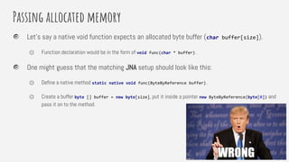 Passing allocated memory
Let’s say a native void function expects an allocated byte buffer (char buffer[size]).
⏣ Function declaration would be in the form of void func(char * buffer).
One might guess that the matching JNA setup should look like this:
⏣ Define a native method static native void func(ByteByReference buffer).
⏣ Create a buffer byte [] buffer = new byte[size], put it inside a pointer new ByteByReference(byte[0]) and
pass it on to the method.
 
