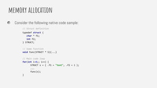 memory allocation
Consider the following native code sample:
// Struct definition
typedef struct {
char * f1;
int f2;
} STRUCT;
// Some function
void func(STRUCT * S){...}
// Main code loop
for(int i=0;; i++) {
STRUCT s = { .f1 = "text", .f2 = i };
...
func(s);
}
 