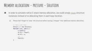 Memory allocation - pressure - Solution
In order to simulate native C stack memory allocation, we could simply reuse structure
instances instead of re-allocating them in each loop iteration.
⏣ Please don’t forget to “clear” the structure before reusing (“cheaper” than additional memory allocation).
// Main code loop
Struct s = new Struct();
for(int i=0;; int++) {
s.clear();
s1.f1 = “text”;
s1.f2 = i;
...
func(s);
}
 