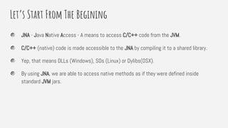 Let’s Start From The Begining
JNA - Java Native Access - A means to access C/C++ code from the JVM.
C/C++ (native) code is made accessible to the JNA by compiling it to a shared library.
Yep, that means DLLs (Windows), SOs (Linux) or Dylibs(OSX).
By using JNA, we are able to access native methods as if they were defined inside
standard JVM jars.
 