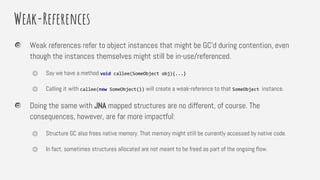 Weak-References
Weak references refer to object instances that might be GC’d during contention, even
though the instances themselves might still be in-use/referenced.
⏣ Say we have a method void callee(SomeObject obj){...}
⏣ Calling it with callee(new SomeObject()) will create a weak-reference to that SomeObject instance.
Doing the same with JNA mapped structures are no different, of course. The
consequences, however, are far more impactful:
⏣ Structure GC also frees native memory. That memory might still be currently accessed by native code.
⏣ In fact, sometimes structures allocated are not meant to be freed as part of the ongoing flow.
 