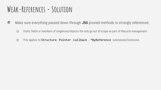Weak-References - Solution
Make sure everything passed down through JNA proxied methods is strongly referenced.
⏣ Static fields or members of singletons/objects the only go out of scope as part of lifecycle management
⏣ This applies to Structure , Pointer , Callback , *ByReference subclasses/instances.
 
