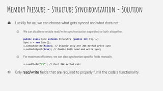 Memory Pressure - Structure Synchronization - Solution
Luckily for us, we can choose what gets synced and what does not:
⏣ We can disable or enable read/write synchronization separately or both altogether.
public class Sync extends Strucutre {public int f1;...}
Sync s = new Sync();
s.setAutoWrite(false); // Disable only pre JNA method write sync
s.setAutoSynch(true); // Enable both read and write sync;
⏣ For maximum efficiency, we can also synchronize specific fields manually.
s.readField("f1"); // Post JNA method call
Only read/write fields that are required to properly fulfill the code’s functionality.
 