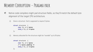 Memory Corruption - Pragma pack
Native code compilers might pad structure fields, so they’ll match the default byte
alignment of the target CPU architecture.
⏣ Given a structure that’s supposed to require 5 bytes:
struct structure {
char f1; // 1 bytes
in32_t f2; // 4 bytes
};
⏣ Memory allocated for the structure might be “rounded” up to 8 bytes:
struct structure {
char f1; // 1 bytes
/* 3 bytes padding */
in32_t f2; // 4 bytes
};
 