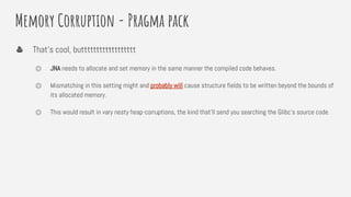 Memory Corruption - Pragma pack
That’s cool, butttttttttttttttttt
⏣ JNA needs to allocate and set memory in the same manner the compiled code behaves.
⏣ Mismatching in this setting might and probably will cause structure fields to be written beyond the bounds of
its allocated memory.
⏣ This would result in vary nesty heap-corruptions, the kind that’ll send you searching the Glibc’s source code.
 