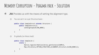 Memory Corruption - Pragma pack - Solution
JNA Provides us with the means of setting the alignment type.
⏣ You can set it on a per Structure basis :
public class SampleStruct extends Structure {
public SampleStruct(){
setAlignType(ALIGN_NONE);
}
}
⏣ Or globally (on library load):
public class SampleLib {
static {
Native.register(NativeLibrary.getInstance(SAMPLE,
Map.of(Library.OPTION_STRUCTURE_ALIGNMENT,Structure.ALIGN_NONE)));
}
}
 