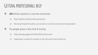 Getting proffesionall help
JNA Github repository is actively maintained
⏣ https://github.com/java-native-access/jna
⏣ Browsing through the readme, you can see it’s in active use by several major projects
The google group is also alive & kicking
⏣ https://groups.google.com/forum/#!forum/jna-users
⏣ A good place to search for answers or just rant and let some steam out.
 