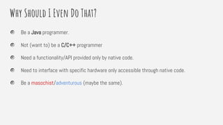 Why Should I Even Do That?
Be a Java programmer.
Not (want to) be a C/C++ programmer
Need a functionality/API provided only by native code.
Need to interface with specific hardware only accessible through native code.
Be a masochist/adventurous (maybe the same).
 