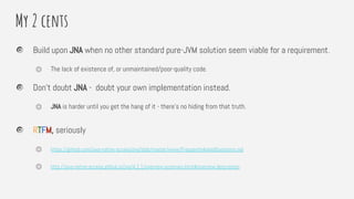 My 2 cents
Build upon JNA when no other standard pure-JVM solution seem viable for a requirement.
⏣ The lack of existence of, or unmaintained/poor-quality code.
Don’t doubt JNA - doubt your own implementation instead.
⏣ JNA is harder until you get the hang of it - there’s no hiding from that truth.
RTFM, seriously
⏣ https://github.com/java-native-access/jna/blob/master/www/FrequentlyAskedQuestions.md
⏣ http://java-native-access.github.io/jna/4.2.1/overview-summary.html#overview.description
 