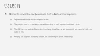 Use Case #1
Needed to convert live raw (wav) audio feed to AAC-encoded segments.
⏣ Segments need to be sequentually concatable.
⏣ The program need to to know epoch start timestamp of each segment (real world clock).
⏣ The JVM can read audio and determine timestamp of read data at any given point, but cannot encode raw
audio to AAC.
⏣ FFmpeg can segment audio-only stream, but cannot imprint epoch timestamps.
 