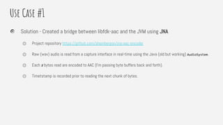 Use Case #1
Solution - Created a bridge between libfdk-aac and the JVM using JNA
⏣ Project repository https://github.com/sheinbergon/jna-aac-encoder
⏣ Raw (wav) audio is read from a capture interface in real-time using the Java (old but working) AudioSystem.
⏣ Each x bytes read are encoded to AAC (I’m passing byte buffers back and forth).
⏣ Timetstamp is recorded prior to reading the next chunk of bytes.
 