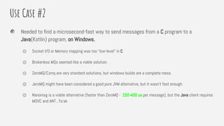 Use Case #2
Needed to find a microsecond-fast way to send messages from a C program to a
Java(Kotlin) program, on Windows.
⏣ Socket I/O or Memory mapping was too “low-level” in C.
⏣ Brokerless MQs seemed like a viable solution.
⏣ ZeroMQ/Czmq are very standard solutions, but windows builds are a complete mess.
⏣ JeroMQ might have been considered a good pure JVM alternative, but it wasn’t fast enough.
⏣ Nanomsg is a viable alternative (faster than ZeroMQ - 150-400 us per message), but the Java client requires
MSVC and ANT...Ya’ak
 