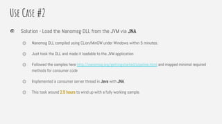 Use Case #2
Solution - Load the Nanomsg DLL from the JVM via JNA
⏣ Nanomsg DLL compiled using CLion/MinGW under Windows within 5 minutes.
⏣ Just took the DLL and made it loadable to the JVM application
⏣ Followed the samples here http://nanomsg.org/gettingstarted/pipeline.html and mapped minimal required
methods for consumer code
⏣ Implemented a consumer server thread in Java with JNA.
⏣ This took around 2.5 hours to wind up with a fully working sample.
 