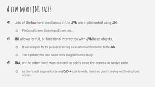 A few more JNI facts
Lots of the low level mechanics in the JVM are implemented using JNI.
⏣ FileOutputStream, SocketInputStream, etc...
JNI allows for full, bi-directional interaction with JVM heap objects.
⏣ It was designed for the purpose of serving as an extension/foundation to the JVM.
⏣ That’s probably the main cause for its sluggish/clumsy design.
JNA, on the other hand, was created to solely ease the access to native code.
⏣ As there’s no(t supposed to be any) C/C++ code to write, there’s no point in dealing with bi-directional
access.
 