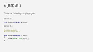 A quick start
Given the following sample program:
sample-lib.h:
void printer(const char * input);
sample-lib.c:
#include <stdio.h>
#include <sample-lib.h>
void printer(const char * input)
{
printf("Input - %sn",input );
}
 
