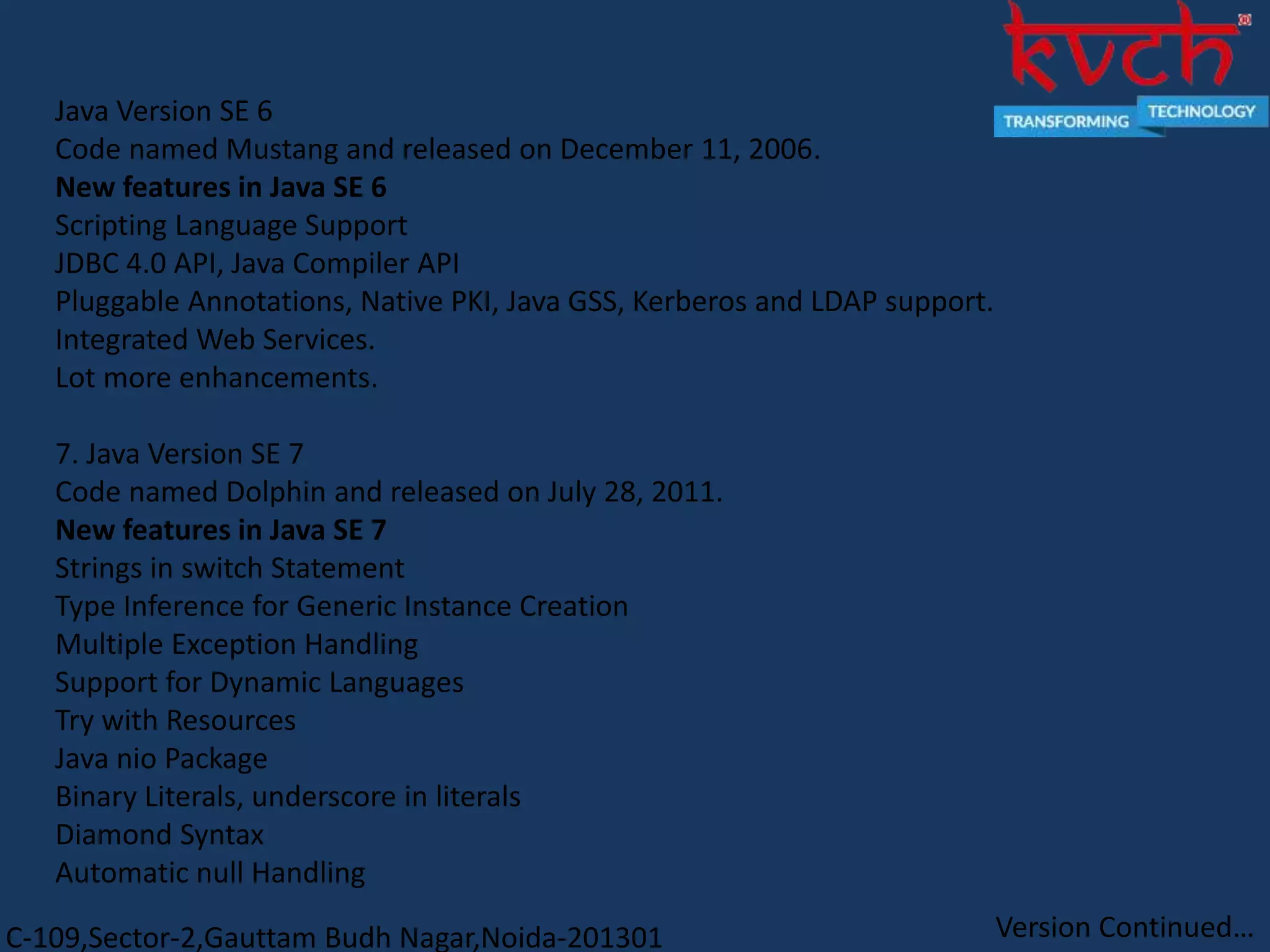 C-109,Sector-2,Gauttam Budh Nagar,Noida-201301
Java Version SE 6
Code named Mustang and released on December 11, 2006.
New features in Java SE 6
Scripting Language Support
JDBC 4.0 API, Java Compiler API
Pluggable Annotations, Native PKI, Java GSS, Kerberos and LDAP support.
Integrated Web Services.
Lot more enhancements.
7. Java Version SE 7
Code named Dolphin and released on July 28, 2011.
New features in Java SE 7
Strings in switch Statement
Type Inference for Generic Instance Creation
Multiple Exception Handling
Support for Dynamic Languages
Try with Resources
Java nio Package
Binary Literals, underscore in literals
Diamond Syntax
Automatic null Handling
Version Continued…
 