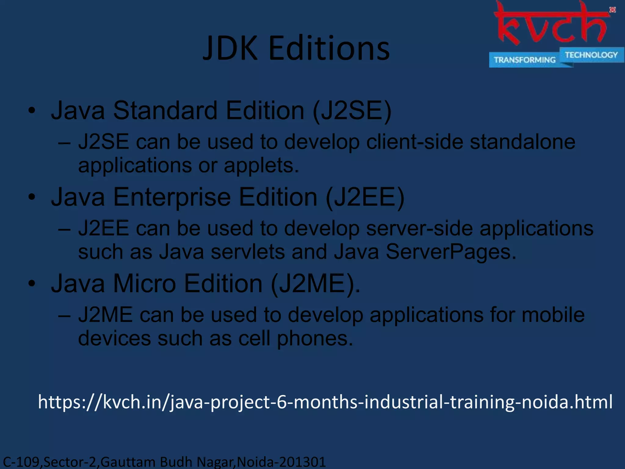 C-109,Sector-2,Gauttam Budh Nagar,Noida-201301
JDK Editions
• Java Standard Edition (J2SE)
– J2SE can be used to develop client-side standalone
applications or applets.
• Java Enterprise Edition (J2EE)
– J2EE can be used to develop server-side applications
such as Java servlets and Java ServerPages.
• Java Micro Edition (J2ME).
– J2ME can be used to develop applications for mobile
devices such as cell phones.
https://kvch.in/java-project-6-months-industrial-training-noida.html
 