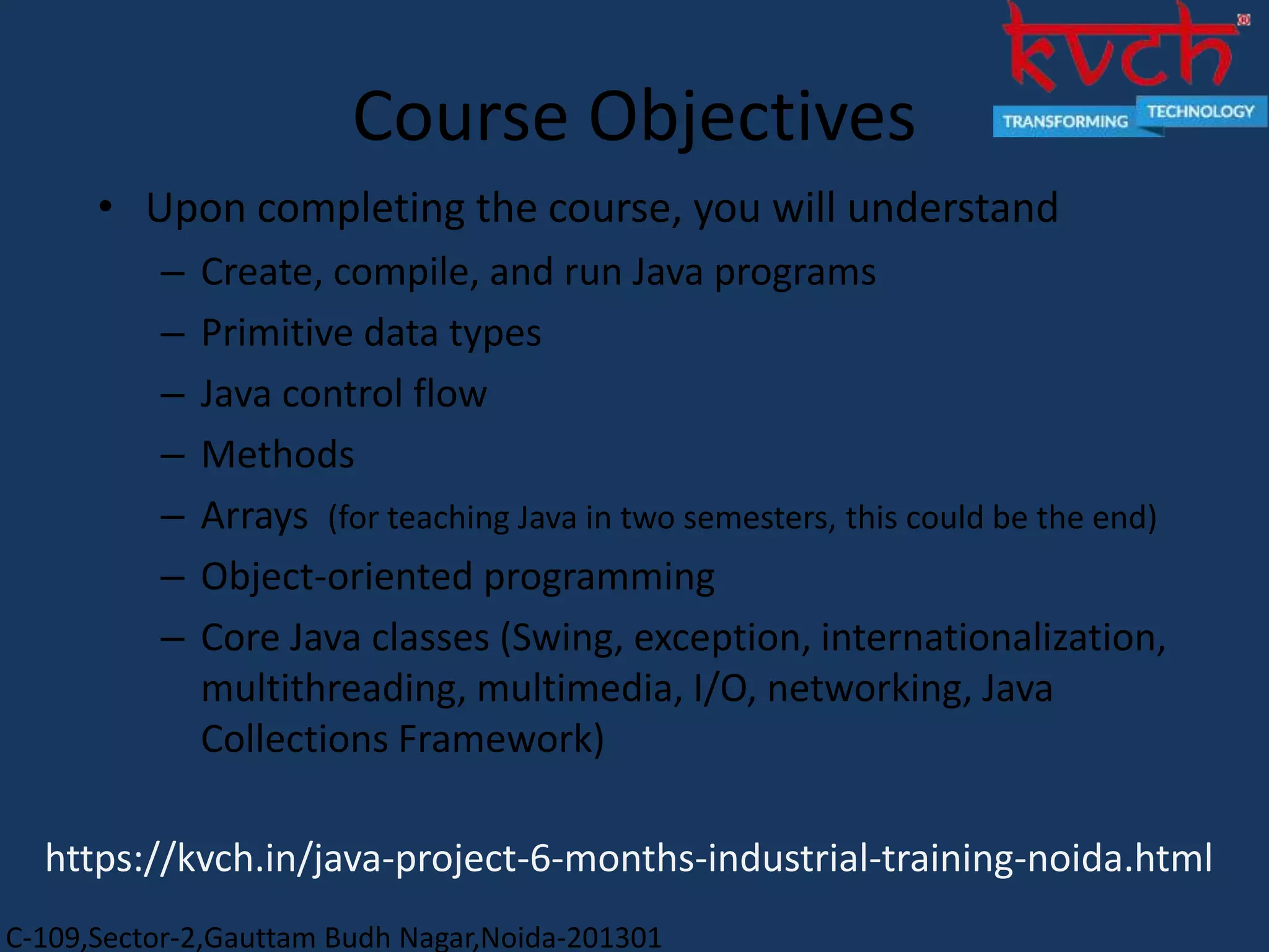 C-109,Sector-2,Gauttam Budh Nagar,Noida-201301
Course Objectives
• Upon completing the course, you will understand
– Create, compile, and run Java programs
– Primitive data types
– Java control flow
– Methods
– Arrays (for teaching Java in two semesters, this could be the end)
– Object-oriented programming
– Core Java classes (Swing, exception, internationalization,
multithreading, multimedia, I/O, networking, Java
Collections Framework)
https://kvch.in/java-project-6-months-industrial-training-noida.html
 