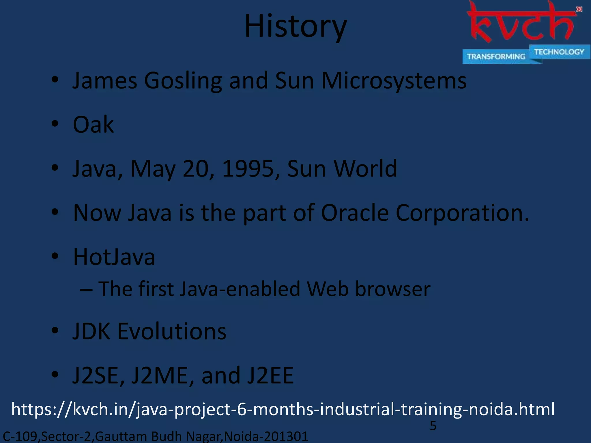 C-109,Sector-2,Gauttam Budh Nagar,Noida-201301
5
History
• James Gosling and Sun Microsystems
• Oak
• Java, May 20, 1995, Sun World
• Now Java is the part of Oracle Corporation.
• HotJava
– The first Java-enabled Web browser
• JDK Evolutions
• J2SE, J2ME, and J2EE
https://kvch.in/java-project-6-months-industrial-training-noida.html
 