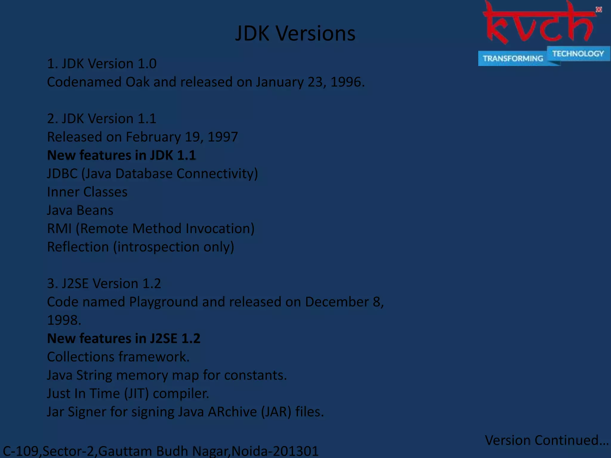 C-109,Sector-2,Gauttam Budh Nagar,Noida-201301
1. JDK Version 1.0
Codenamed Oak and released on January 23, 1996.
2. JDK Version 1.1
Released on February 19, 1997
New features in JDK 1.1
JDBC (Java Database Connectivity)
Inner Classes
Java Beans
RMI (Remote Method Invocation)
Reflection (introspection only)
3. J2SE Version 1.2
Code named Playground and released on December 8,
1998.
New features in J2SE 1.2
Collections framework.
Java String memory map for constants.
Just In Time (JIT) compiler.
Jar Signer for signing Java ARchive (JAR) files.
JDK Versions
Version Continued…
 