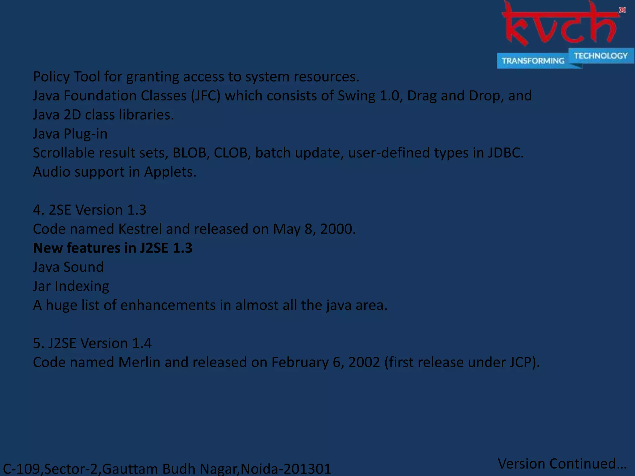C-109,Sector-2,Gauttam Budh Nagar,Noida-201301
Policy Tool for granting access to system resources.
Java Foundation Classes (JFC) which consists of Swing 1.0, Drag and Drop, and
Java 2D class libraries.
Java Plug-in
Scrollable result sets, BLOB, CLOB, batch update, user-defined types in JDBC.
Audio support in Applets.
4. 2SE Version 1.3
Code named Kestrel and released on May 8, 2000.
New features in J2SE 1.3
Java Sound
Jar Indexing
A huge list of enhancements in almost all the java area.
5. J2SE Version 1.4
Code named Merlin and released on February 6, 2002 (first release under JCP).
Version Continued…
 