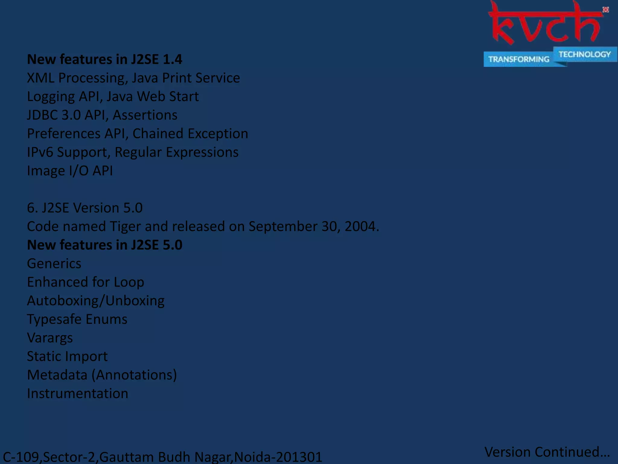 C-109,Sector-2,Gauttam Budh Nagar,Noida-201301
New features in J2SE 1.4
XML Processing, Java Print Service
Logging API, Java Web Start
JDBC 3.0 API, Assertions
Preferences API, Chained Exception
IPv6 Support, Regular Expressions
Image I/O API
6. J2SE Version 5.0
Code named Tiger and released on September 30, 2004.
New features in J2SE 5.0
Generics
Enhanced for Loop
Autoboxing/Unboxing
Typesafe Enums
Varargs
Static Import
Metadata (Annotations)
Instrumentation
Version Continued…
 