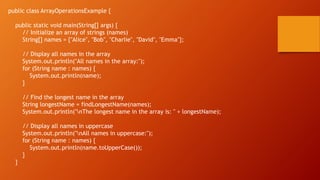 public class ArrayOperationsExample {
public static void main(String[] args) {
// Initialize an array of strings (names)
String[] names = {"Alice", "Bob", "Charlie", "David", "Emma"};
// Display all names in the array
System.out.println("All names in the array:");
for (String name : names) {
System.out.println(name);
}
// Find the longest name in the array
String longestName = findLongestName(names);
System.out.println("nThe longest name in the array is: " + longestName);
// Display all names in uppercase
System.out.println("nAll names in uppercase:");
for (String name : names) {
System.out.println(name.toUpperCase());
}
}
 