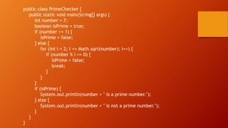 public class PrimeChecker {
public static void main(String[] args) {
int number = 7;
boolean isPrime = true;
if (number <= 1) {
isPrime = false;
} else {
for (int i = 2; i <= Math.sqrt(number); i++) {
if (number % i == 0) {
isPrime = false;
break;
}
}
}
if (isPrime) {
System.out.println(number + " is a prime number.");
} else {
System.out.println(number + " is not a prime number.");
}
}
}
 