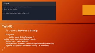 Task-03:
To create a Reverse a String:
Program:
public class StringReversal {
public static void main(String[] args) {
String str = "Hello, World!";
StringBuilder reversed = new StringBuilder(str).reverse();
System.out.println("Reversed String: " + reversed);
}
}
 