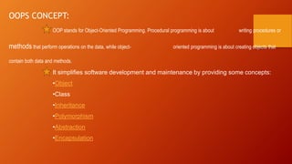 OOPS CONCEPT:
OOP stands for Object-Oriented Programming. Procedural programming is about writing procedures or
methods that perform operations on the data, while object- oriented programming is about creating objects that
contain both data and methods.
It simplifies software development and maintenance by providing some concepts:
•Object
•Class
•Inheritance
•Polymorphism
•Abstraction
•Encapsulation
 