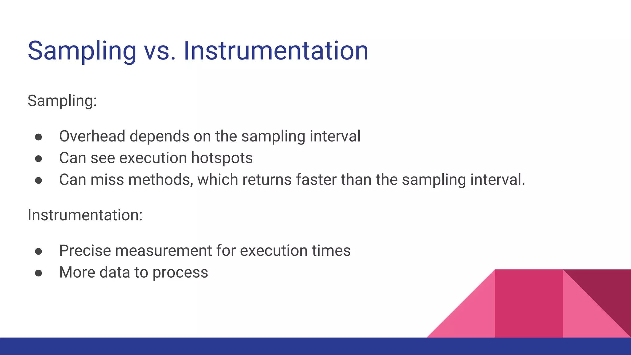 Sampling vs. Instrumentation
Sampling:
● Overhead depends on the sampling interval
● Can see execution hotspots
● Can miss methods, which returns faster than the sampling interval.
Instrumentation:
● Precise measurement for execution times
● More data to process
 