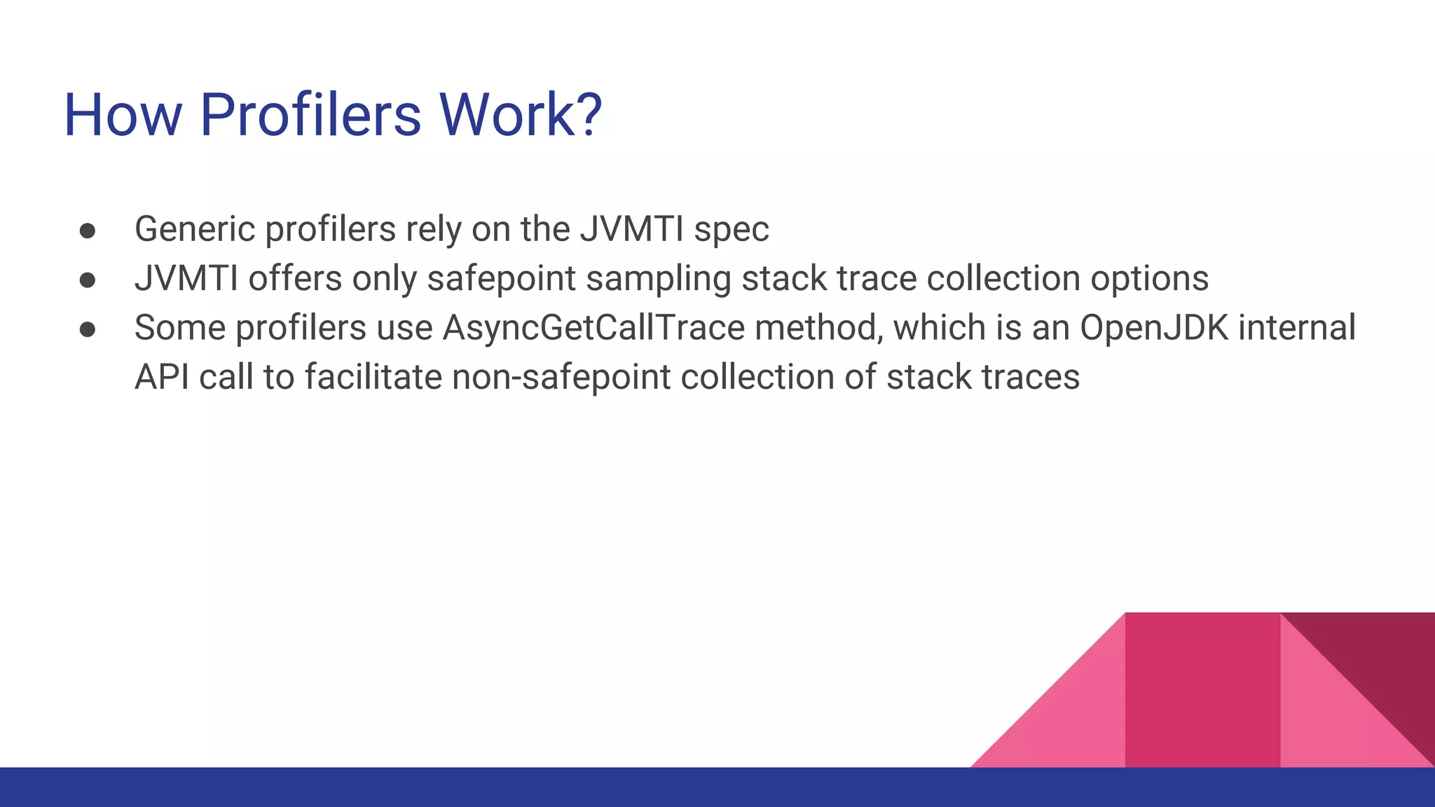 How Profilers Work?
● Generic profilers rely on the JVMTI spec
● JVMTI offers only safepoint sampling stack trace collection options
● Some profilers use AsyncGetCallTrace method, which is an OpenJDK internal
API call to facilitate non-safepoint collection of stack traces
 