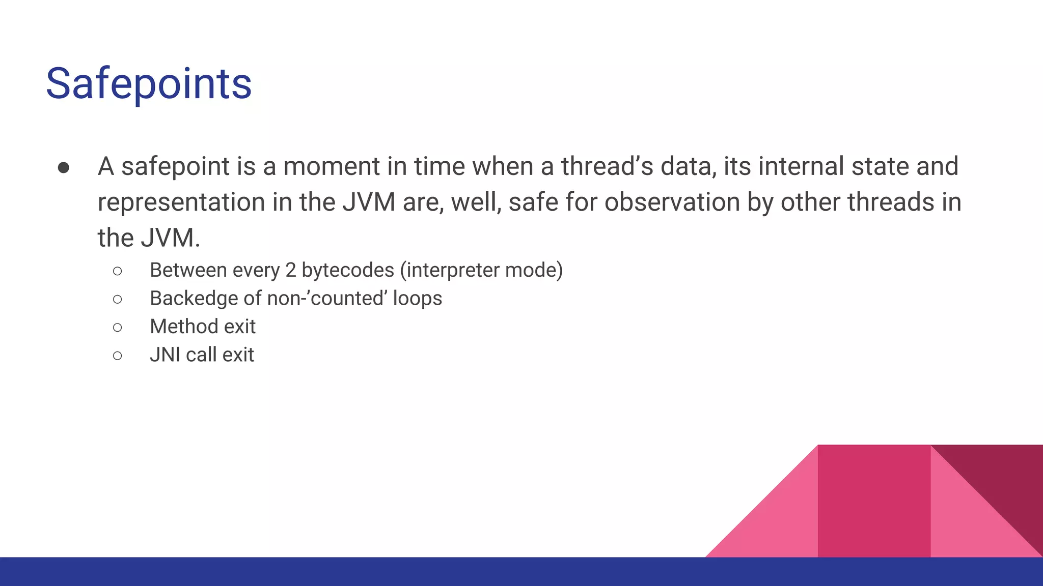 Safepoints
● A safepoint is a moment in time when a thread’s data, its internal state and
representation in the JVM are, well, safe for observation by other threads in
the JVM.
○ Between every 2 bytecodes (interpreter mode)
○ Backedge of non-’counted’ loops
○ Method exit
○ JNI call exit
 