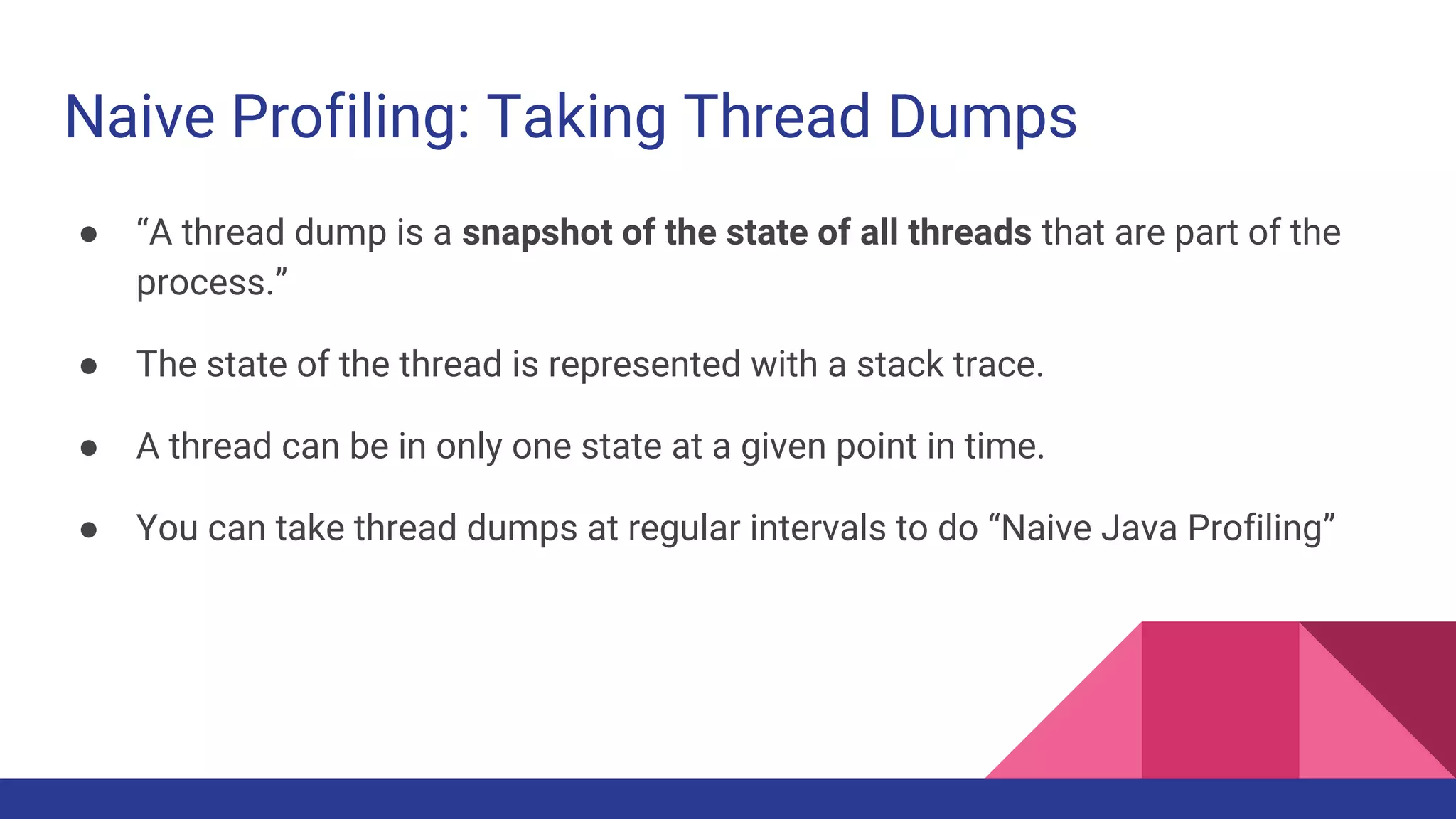 Naive Profiling: Taking Thread Dumps
● “A thread dump is a snapshot of the state of all threads that are part of the
process.”
● The state of the thread is represented with a stack trace.
● A thread can be in only one state at a given point in time.
● You can take thread dumps at regular intervals to do “Naive Java Profiling”
 