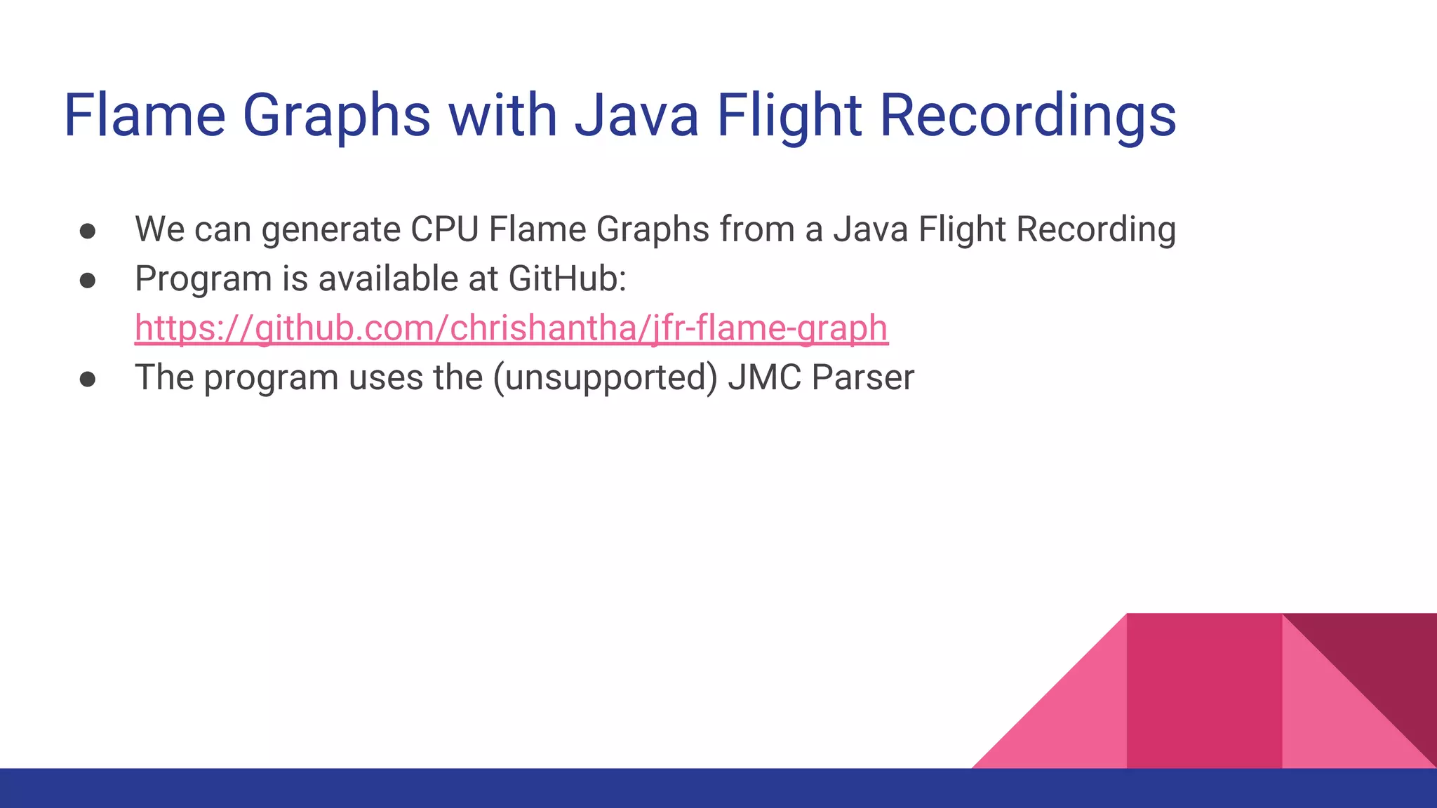 Flame Graphs with Java Flight Recordings
● We can generate CPU Flame Graphs from a Java Flight Recording
● Program is available at GitHub:
https://github.com/chrishantha/jfr-flame-graph
● The program uses the (unsupported) JMC Parser
 