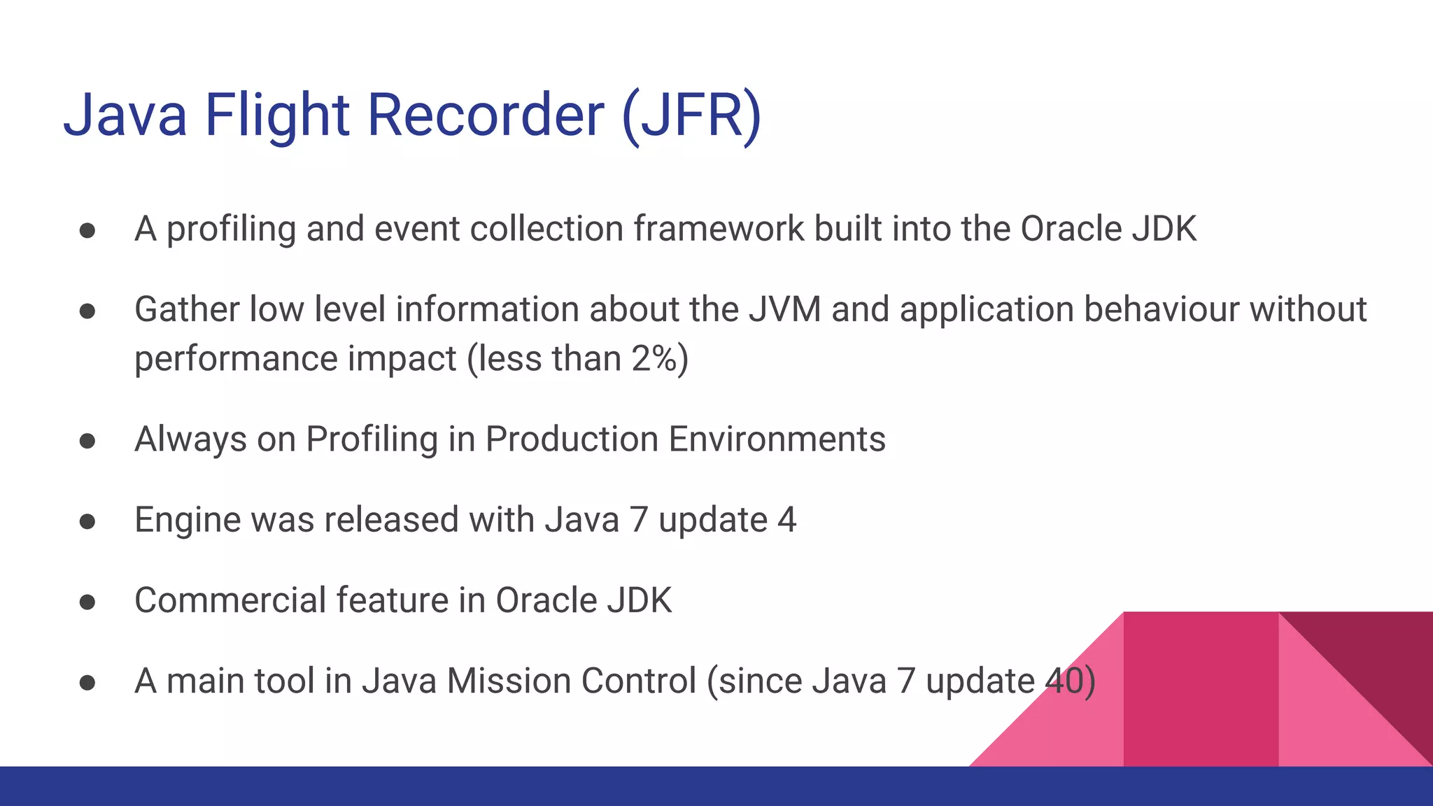 Java Flight Recorder (JFR)
● A profiling and event collection framework built into the Oracle JDK
● Gather low level information about the JVM and application behaviour without
performance impact (less than 2%)
● Always on Profiling in Production Environments
● Engine was released with Java 7 update 4
● Commercial feature in Oracle JDK
● A main tool in Java Mission Control (since Java 7 update 40)
 