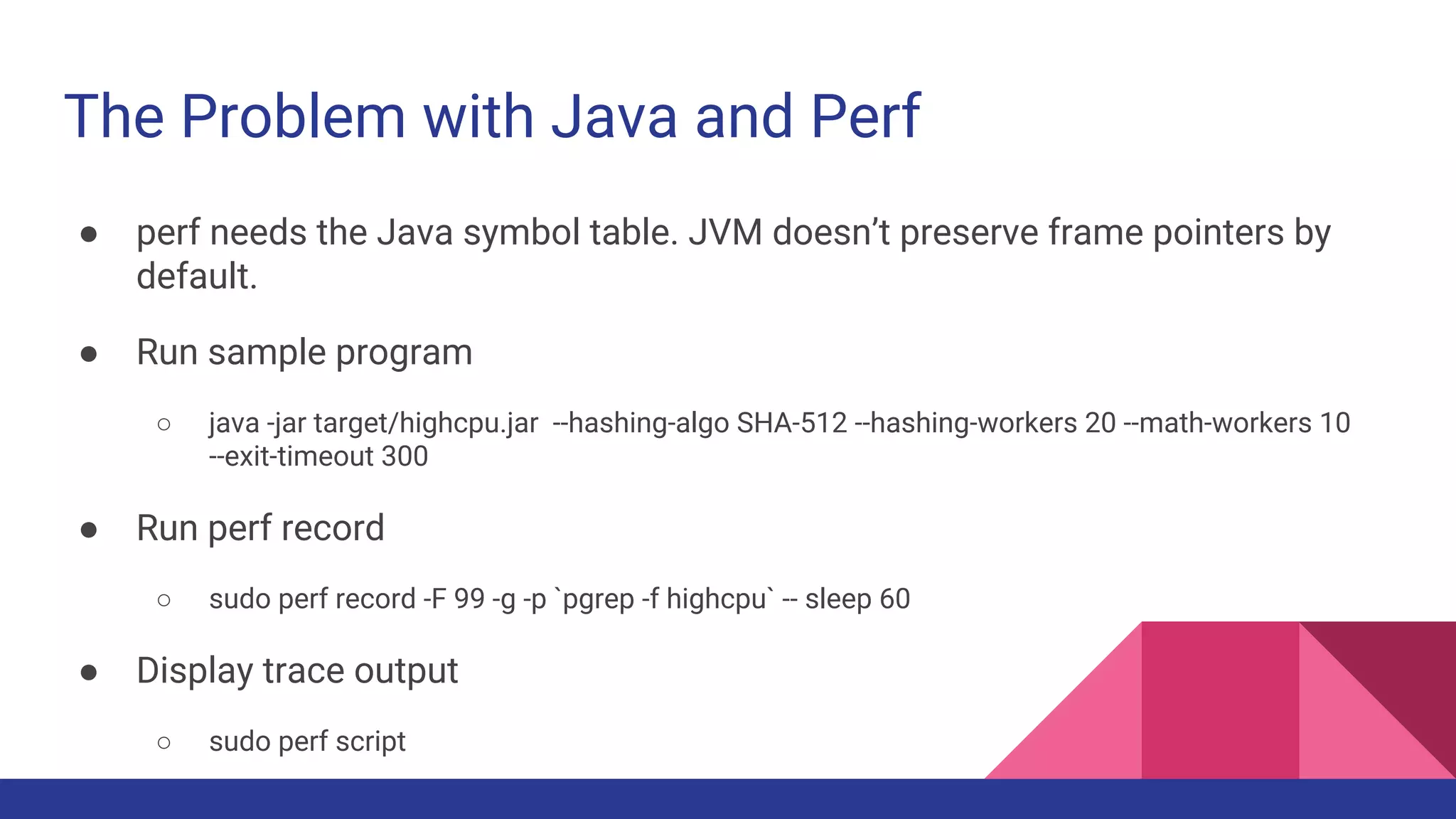 The Problem with Java and Perf
● perf needs the Java symbol table. JVM doesn’t preserve frame pointers by
default.
● Run sample program
○ java -jar target/highcpu.jar --hashing-algo SHA-512 --hashing-workers 20 --math-workers 10
--exit-timeout 300
● Run perf record
○ sudo perf record -F 99 -g -p `pgrep -f highcpu` -- sleep 60
● Display trace output
○ sudo perf script
 