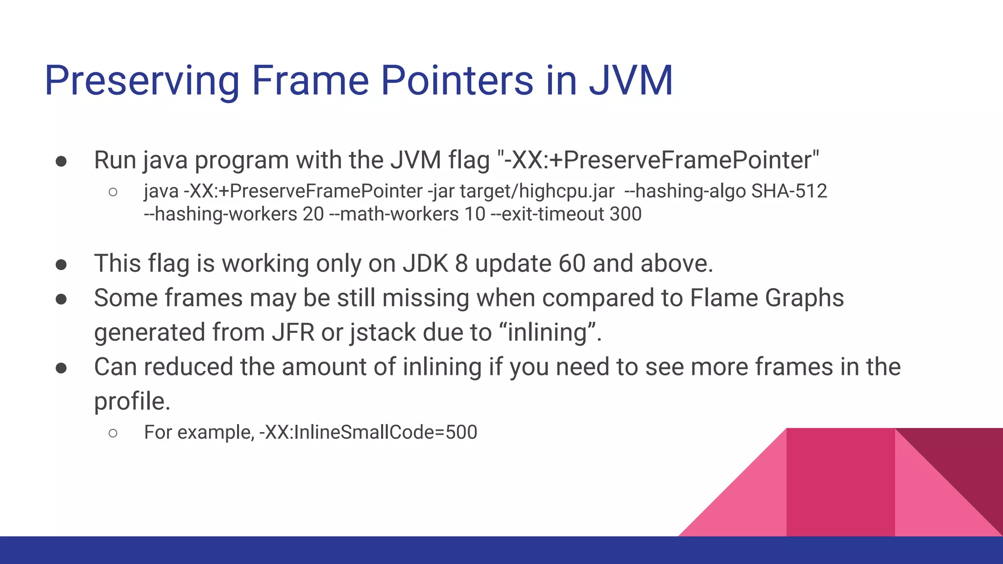 Preserving Frame Pointers in JVM
● Run java program with the JVM flag "-XX:+PreserveFramePointer"
○ java -XX:+PreserveFramePointer -jar target/highcpu.jar --hashing-algo SHA-512
--hashing-workers 20 --math-workers 10 --exit-timeout 300
● This flag is working only on JDK 8 update 60 and above.
● Some frames may be still missing when compared to Flame Graphs
generated from JFR or jstack due to “inlining”.
● Can reduced the amount of inlining if you need to see more frames in the
profile.
○ For example, -XX:InlineSmallCode=500
 
