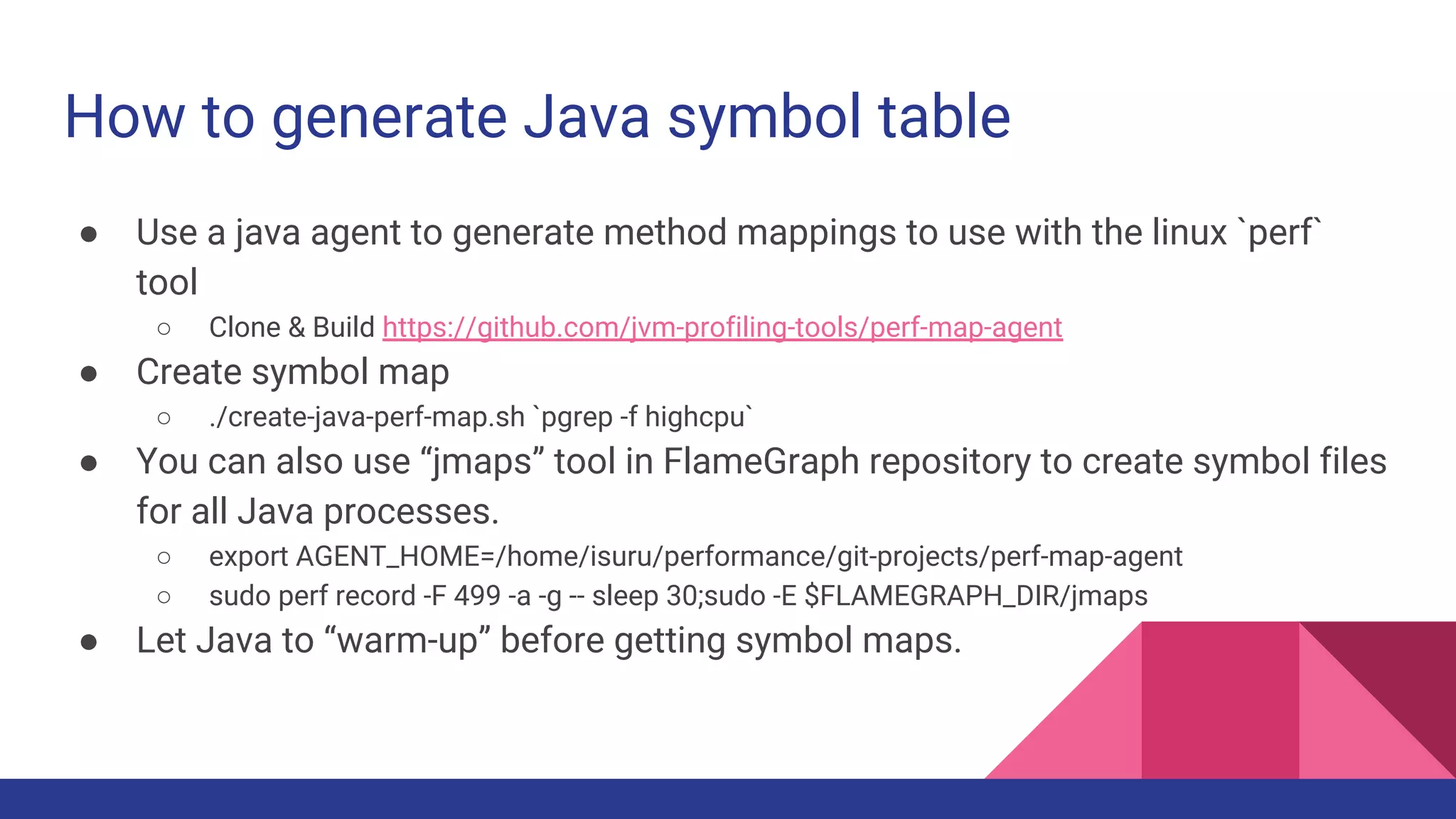 How to generate Java symbol table
● Use a java agent to generate method mappings to use with the linux `perf`
tool
○ Clone & Build https://github.com/jvm-profiling-tools/perf-map-agent
● Create symbol map
○ ./create-java-perf-map.sh `pgrep -f highcpu`
● You can also use “jmaps” tool in FlameGraph repository to create symbol files
for all Java processes.
○ export AGENT_HOME=/home/isuru/performance/git-projects/perf-map-agent
○ sudo perf record -F 499 -a -g -- sleep 30;sudo -E $FLAMEGRAPH_DIR/jmaps
● Let Java to “warm-up” before getting symbol maps.
 